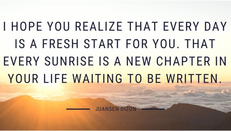 I hope you realize that every day is a fresh start for you. That every sunrise is a new chapter in your life waiting to be written. - 50 New Chapter in Life Quotes to Inspire You (MOVE FORWARD)