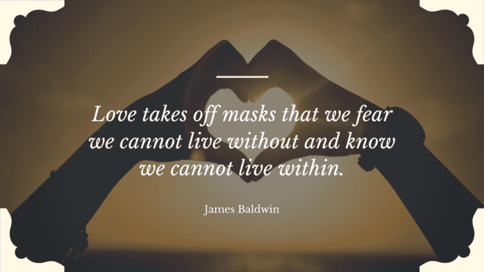 Love takes off masks that we fear we cannot live without and know we cannot live within. - 50 Quotes About Deep Love to Show Your True Love for Your Partner