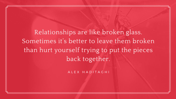 Relationships are like broken glass. Sometimes its better to leave them broken than hurt yourself trying to put the pieces back together. - 20 Quotes About Ex-Boyfriends and Ex-Best Friends