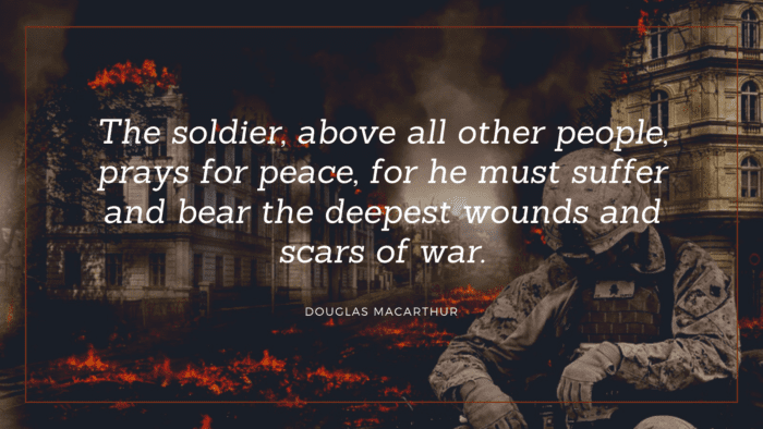 The soldier above all other people prays for peace for he must suffer and bear the deepest wounds and scars of war. - 20 Soldier Quotes Make You Honoring Them